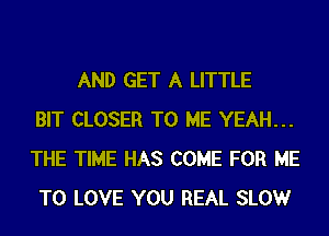 AND GET A LITTLE
BIT CLOSER TO ME YEAH...
THE TIME HAS COME FOR ME
TO LOVE YOU REAL SLOWr