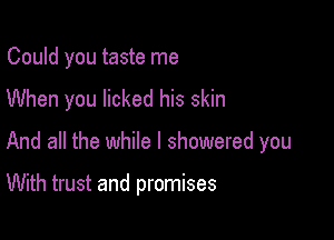 Could you taste me

When you licked his skin

And all the while I showered you

With trust and promises