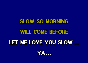 SLOW SO MORNING

WILL COME BEFORE
LET ME LOVE YOU SLOW...
YA...