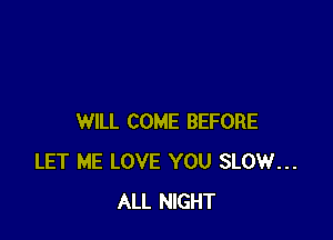 WILL COME BEFORE
LET ME LOVE YOU SLOW...
ALL NIGHT
