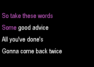 So take these words

Some good advice

All you've done's

Gonna come back twice