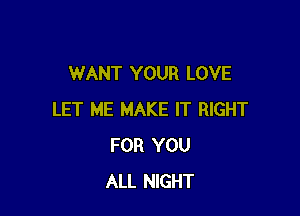 WANT YOUR LOVE

LET ME MAKE IT RIGHT
FOR YOU
ALL NIGHT