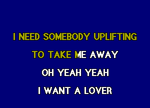 I NEED SOMEBODY UPLIFTING

TO TAKE ME AWAY
OH YEAH YEAH
I WANT A LOVER