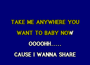 TAKE ME ANYWHERE YOU

WANT TO BABY NOW
OOOOHH .....
CAUSE I WANNA SHARE
