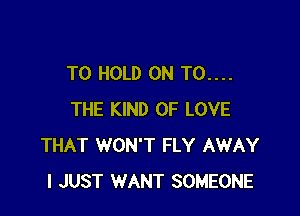TO HOLD 0N T0....

THE KIND OF LOVE
THAT WON'T FLY AWAY
I JUST WANT SOMEONE