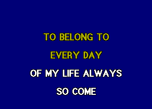 T0 BELONG T0

EVERY DAY
OF MY LIFE ALWAYS
SO COME