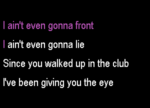 I ain't even gonna front

I ain't even gonna lie

Since you walked up in the club

I've been giving you the eye