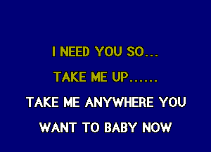 I NEED YOU SO...

TAKE ME UP ......
TAKE ME ANYWHERE YOU
WANT TO BABY NOW