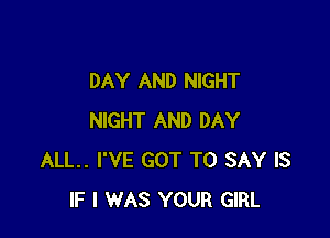 DAY AND NIGHT

NIGHT AND DAY
ALL. I'VE GOT TO SAY IS
IF I WAS YOUR GIRL