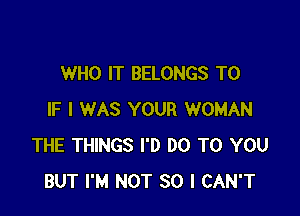 WHO IT BELONGS T0

IF I WAS YOUR WOMAN
THE THINGS I'D DO TO YOU
BUT I'M NOT SO I CAN'T