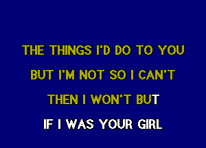 THE THINGS I'D DO TO YOU

BUT I'M NOT SO I CAN'T
THEN I WON'T BUT
IF I WAS YOUR GIRL