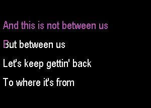 And this is not between us

But between us

Lefs keep gettin' back

To where it's from