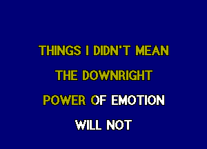 THINGS I DIDN'T MEAN

THE DOWNRIGHT
POWER OF EMOTION
WILL NOT