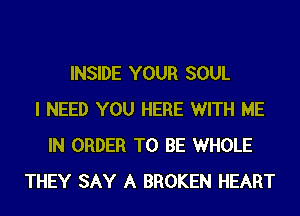 INSIDE YOUR SOUL
I NEED YOU HERE WITH ME
IN ORDER TO BE WHOLE
THEY SAY A BROKEN HEART