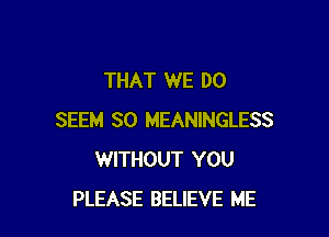 THAT WE DO

SEEM SO MEANINGLESS
WITHOUT YOU
PLEASE BELIEVE ME