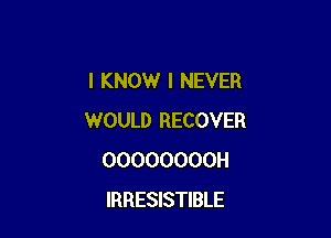 I KNOW I NEVER

WOULD RECOVER
OOOOOOOOH
IRRESISTIBLE