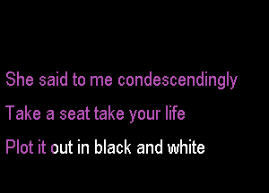 She said to me condescendingly

Take a seat take your life

Plot it out in black and white
