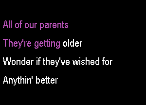 All of our parents

They're getting older

Wonder if theWe wished for
Anythin' better