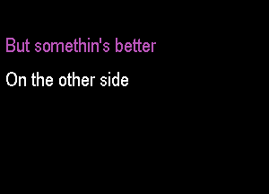 But somethin's better

On the other side