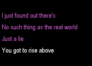I just found out there's

No such thing as the real world
Just a lie

You got to rise above