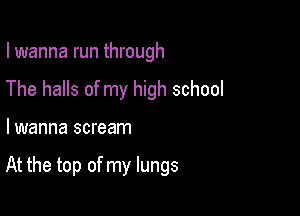 I wanna run through
The halls of my high school

lwanna scream

At the top of my lungs