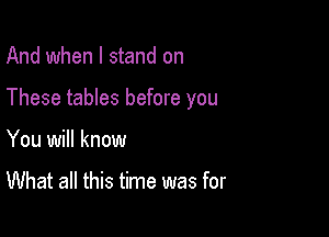 And when I stand on

These tables before you

You will know

What all this time was for