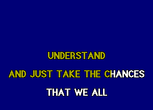 UNDERSTAND
AND JUST TAKE THE CHANCES
THAT WE ALL