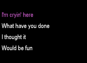 I'm cryin' here

What have you done
lthought it
Would be fun