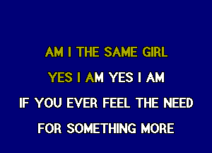 AM I THE SAME GIRL
YES I AM YES I AM
IF YOU EVER FEEL THE NEED
FOR SOMETHING MORE