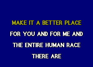 MAKE IT A BETTER PLACE
FOR YOU AND FOR ME AND
THE ENTIRE HUMAN RACE
THERE ARE