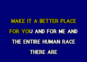 MAKE IT A BETTER PLACE
FOR YOU AND FOR ME AND
THE ENTIRE HUMAN RACE
THERE ARE