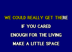 WE COULD REALLY GET THERE
IF YOU CARED
ENOUGH FOR THE LIVING
MAKE A LITTLE SPACE