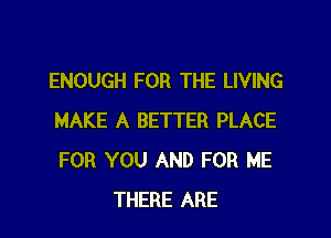 ENOUGH FOR THE LIVING

MAKE A BETTER PLACE
FOR YOU AND FOR ME
THERE ARE