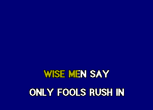 WISE MEN SAY
ONLY FOOLS RUSH IN