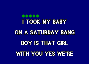 I TOOK MY BABY

ON A SATURDAY BANG
BOY IS THAT GIRL
WITH YOU YES WE'RE