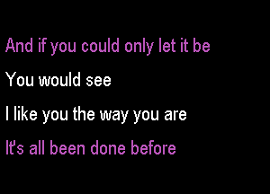 And if you could only let it be

You would see

I like you the way you are

It's all been done before