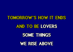 TOMORROW'S HOW IT ENDS

AND TO BE LOVERS
SOME THINGS
WE RISE ABOVE