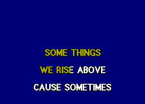 SOME THINGS
WE RISE ABOVE
CAUSE SOMETIMES