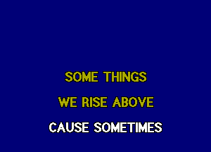 SOME THINGS
WE RISE ABOVE
CAUSE SOMETIMES