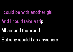 I could be with another girl
And I could take a trip

All around the world

But why would I go anywhere