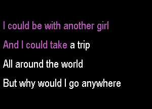 I could be with another girl
And I could take a trip

All around the world

But why would I go anywhere