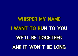 WHISPER MY NAME

I WANT TO RUN TO YOU
WE'LL BE TOGETHER
AND IT WON'T BE LONG