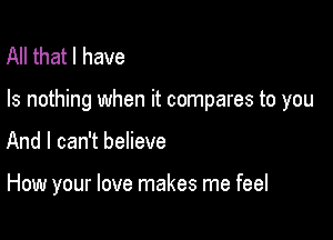 All that l have

Is nothing when it compares to you

And I can't believe

How your love makes me feel