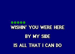 WISHIN' YOU WERE HERE
BY MY SIDE
IS ALL THAT I CAN DO