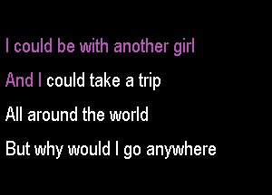 I could be with another girl
And I could take a trip

All around the world

But why would I go anywhere