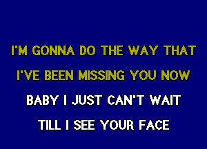 I'M GONNA DO THE WAY THAT

I'VE BEEN MISSING YOU NOW
BABY I JUST CAN'T WAIT
TILL I SEE YOUR FACE