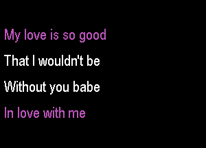 My love is so good

That I wouldn't be
Without you babe

In love with me