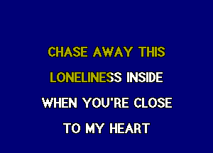 CHASE AWAY THIS

LONELINESS INSIDE
WHEN YOU'RE CLOSE
TO MY HEART