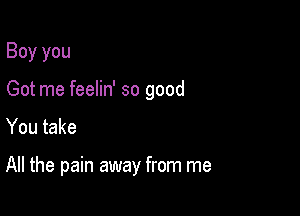 Boy you

Got me feelin' so good

You take

All the pain away from me