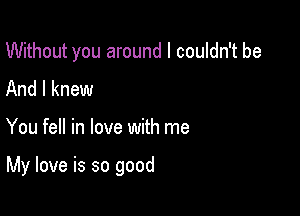 Without you around I couldn't be
And I knew

You fell in love with me

My love is so good